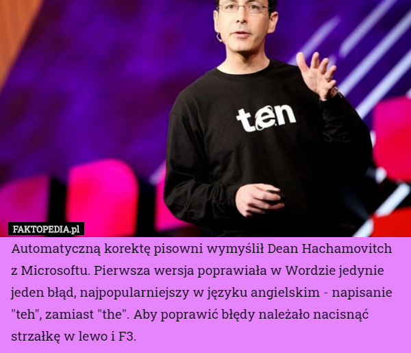 Automatyczną korektę pisowni wymyślił Dean Hachamovitch z Microsoftu. Pierwsza wersja poprawiała w Wordzie jedynie jeden błąd, najpopularniejszy w języku angielskim - napisanie "teh", zamiast "the". Aby poprawić błędy należało nacisnąć strzałkę w lewo i F3. 