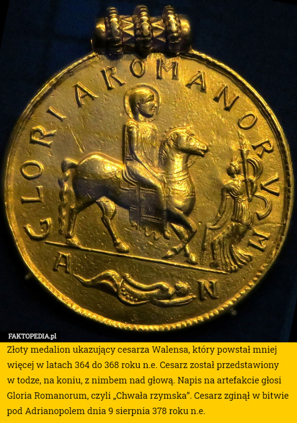 Złoty medalion ukazujący cesarza Walensa, który powstał mniej więcej w latach 364 do 368 roku n.e. Cesarz został przedstawiony
 w todze, na koniu, z nimbem nad głową. Napis na artefakcie głosi Gloria Romanorum, czyli „Chwała rzymska”. Cesarz zginął w bitwie pod Adrianopolem dnia 9 sierpnia 378 roku n.e. 