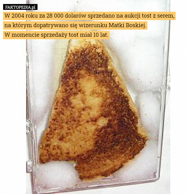 W 2004 roku za 28 000 dolarów sprzedano na aukcji tost z serem, na którym dopatrywano się wizerunku Matki Boskiej.
 W momencie sprzedaży tost miał 10 lat. 