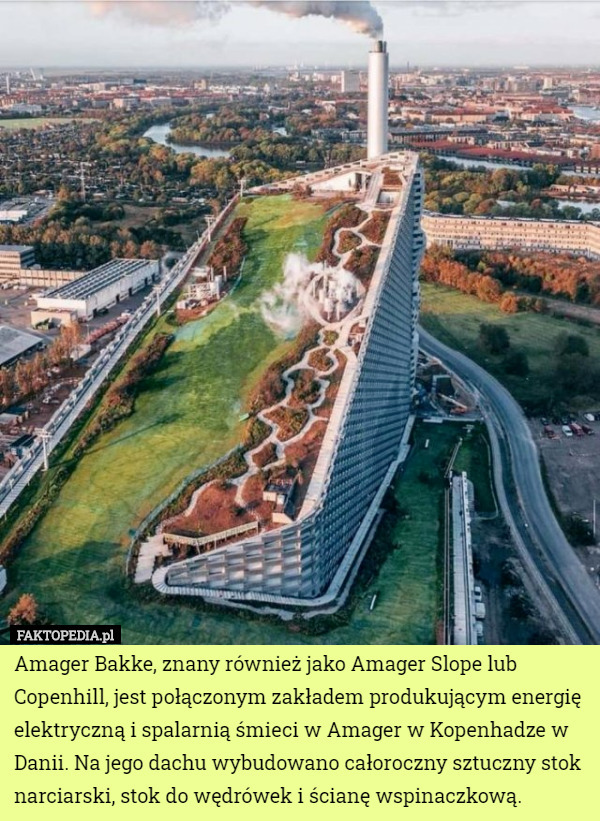 Amager Bakke, znany również jako Amager Slope lub Copenhill, jest połączonym zakładem produkującym energię elektryczną i spalarnią śmieci w Amager w Kopenhadze w Danii. Na jego dachu wybudowano całoroczny sztuczny stok narciarski, stok do wędrówek i ścianę wspinaczkową. 