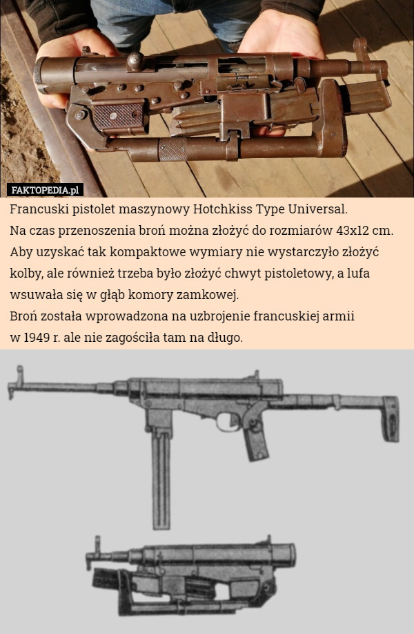 Francuski pistolet maszynowy Hotchkiss Type Universal.
Na czas przenoszenia broń można złożyć do rozmiarów 43x12 cm. Aby uzyskać tak kompaktowe wymiary nie wystarczyło złożyć kolby, ale również trzeba było złożyć chwyt pistoletowy, a lufa wsuwała się w głąb komory zamkowej.
Broń została wprowadzona na uzbrojenie francuskiej armii
 w 1949 r. ale nie zagościła tam na długo. 