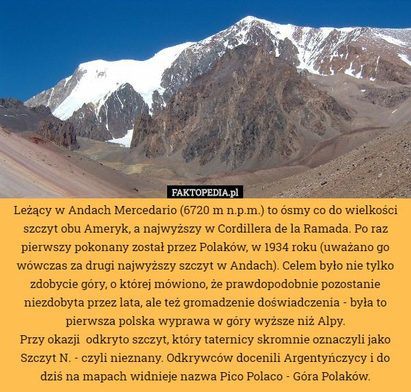 Leżący w Andach Mercedario (6720 m n.p.m.) to ósmy co do wielkości szczyt obu Ameryk, a najwyższy w Cordillera de la Ramada. Po raz pierwszy pokonany został przez Polaków, w 1934 roku (uważano go wówczas za drugi najwyższy szczyt w Andach). Celem było nie tylko zdobycie góry, o której mówiono, że prawdopodobnie pozostanie niezdobyta przez lata, ale też gromadzenie doświadczenia - była to pierwsza polska wyprawa w góry wyższe niż Alpy.
Przy okazji  odkryto szczyt, który taternicy skromnie oznaczyli jako Szczyt N. - czyli nieznany. Odkrywców docenili Argentyńczycy i do dziś na mapach widnieje nazwa Pico Polaco - Góra Polaków. 