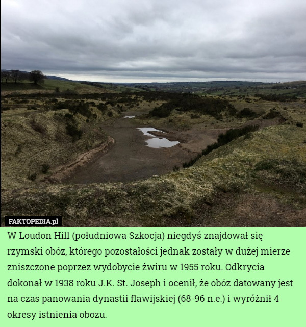 W Loudon Hill (południowa Szkocja) niegdyś znajdował się rzymski obóz, którego pozostałości jednak zostały w dużej mierze zniszczone poprzez wydobycie żwiru w 1955 roku. Odkrycia dokonał w 1938 roku J.K. St. Joseph i ocenił, że obóz datowany jest na czas panowania dynastii flawijskiej (68-96 n.e.) i wyróżnił 4 okresy istnienia obozu. 