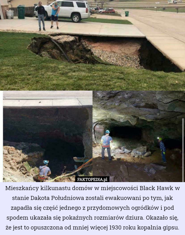 Mieszkańcy kilkunastu domów w miejscowości Black Hawk w stanie Dakota Południowa zostali ewakuowani po tym, jak zapadła się część jednego z przydomowych ogródków i pod spodem ukazała się pokaźnych rozmiarów dziura. Okazało się, że jest to opuszczona od mniej więcej 1930 roku kopalnia gipsu. 