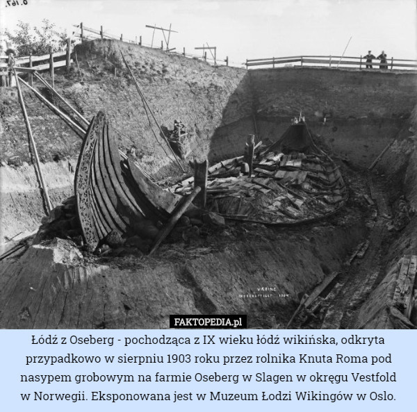 Łódź z Oseberg - pochodząca z IX wieku łódź wikińska, odkryta przypadkowo w sierpniu 1903 roku przez rolnika Knuta Roma pod nasypem grobowym na farmie Oseberg w Slagen w okręgu Vestfold
 w Norwegii. Eksponowana jest w Muzeum Łodzi Wikingów w Oslo. 