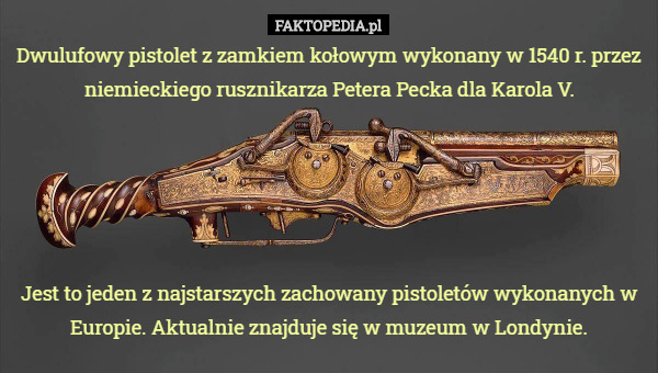 Dwulufowy pistolet z zamkiem kołowym wykonany w 1540 r. przez niemieckiego rusznikarza Petera Pecka dla Karola V.





Jest to jeden z najstarszych zachowany pistoletów wykonanych w Europie. Aktualnie znajduje się w muzeum w Londynie. 