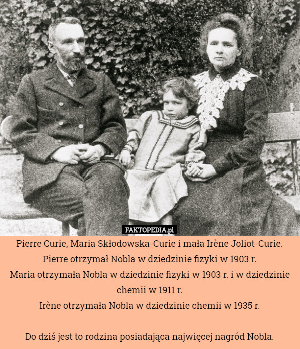Pierre Curie, Maria Skłodowska-Curie i mała Irène Joliot-Curie.
Pierre otrzymał Nobla w dziedzinie fizyki w 1903 r.
Maria otrzymała Nobla w dziedzinie fizyki w 1903 r. i w dziedzinie chemii w 1911 r.
Irène otrzymała Nobla w dziedzinie chemii w 1935 r.

Do dziś jest to rodzina posiadająca najwięcej nagród Nobla. 
