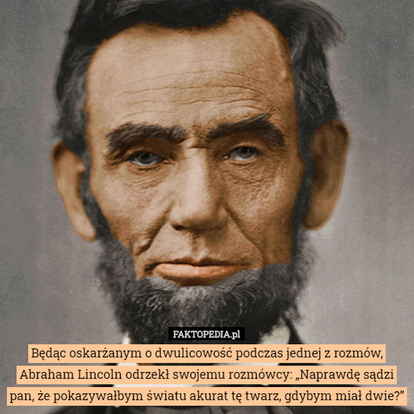 Będąc oskarżanym o dwulicowość podczas jednej z rozmów, Abraham Lincoln odrzekł swojemu rozmówcy: „Naprawdę sądzi pan, że pokazywałbym światu akurat tę twarz, gdybym miał dwie?” 