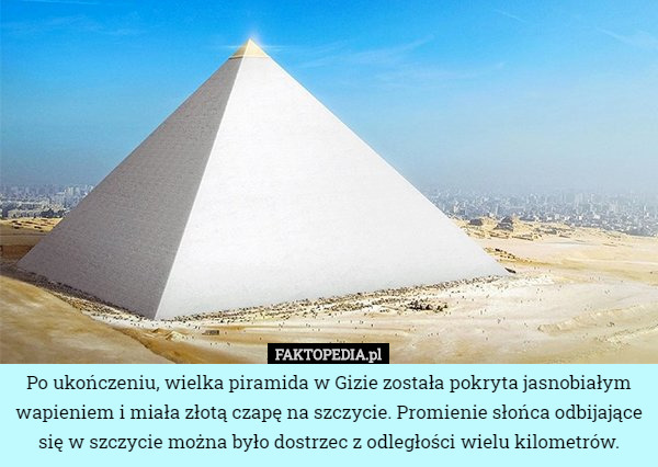 Po ukończeniu, wielka piramida w Gizie została pokryta jasnobiałym wapieniem i miała złotą czapę na szczycie. Promienie słońca odbijające się w szczycie można było dostrzec z odległości wielu kilometrów. 