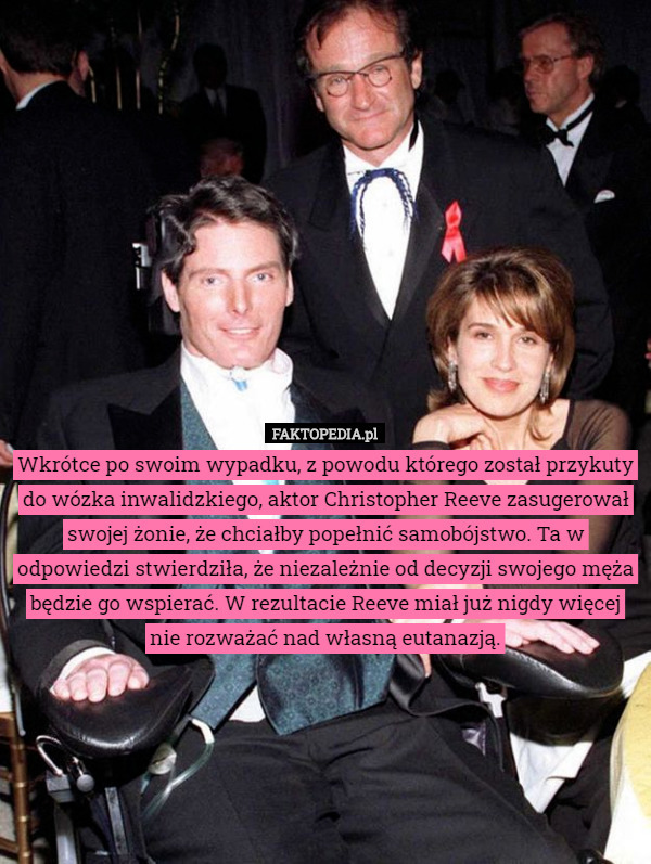 Wkrótce po swoim wypadku, z powodu którego został przykuty do wózka inwalidzkiego, aktor Christopher Reeve zasugerował swojej żonie, że chciałby popełnić samobójstwo. Ta w odpowiedzi stwierdziła, że niezależnie od decyzji swojego męża będzie go wspierać. W rezultacie Reeve miał już nigdy więcej nie rozważać nad własną eutanazją. 