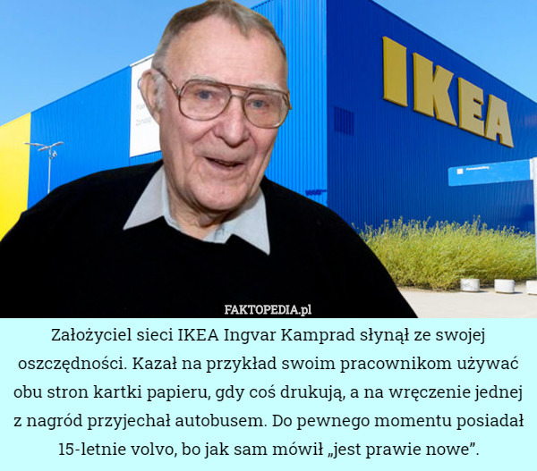 Założyciel sieci IKEA Ingvar Kamprad słynął ze swojej oszczędności. Kazał na przykład swoim pracownikom używać obu stron kartki papieru, gdy coś drukują, a na wręczenie jednej z nagród przyjechał autobusem. Do pewnego momentu posiadał 15-letnie volvo, bo jak sam mówił „jest prawie nowe”. 
