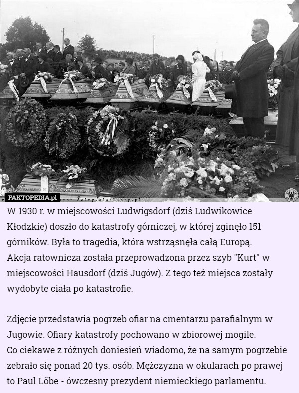 W 1930 r. w miejscowości Ludwigsdorf (dziś Ludwikowice Kłodzkie) doszło do katastrofy górniczej, w której zginęło 151 górników. Była to tragedia, która wstrząsnęła całą Europą. 
Akcja ratownicza została przeprowadzona przez szyb "Kurt" w miejscowości Hausdorf (dziś Jugów). Z tego też miejsca zostały wydobyte ciała po katastrofie.

Zdjęcie przedstawia pogrzeb ofiar na cmentarzu parafialnym w Jugowie. Ofiary katastrofy pochowano w zbiorowej mogile.
 Co ciekawe z różnych doniesień wiadomo, że na samym pogrzebie zebrało się ponad 20 tys. osób. Mężczyzna w okularach po prawej to Paul Löbe - ówczesny prezydent niemieckiego parlamentu. 