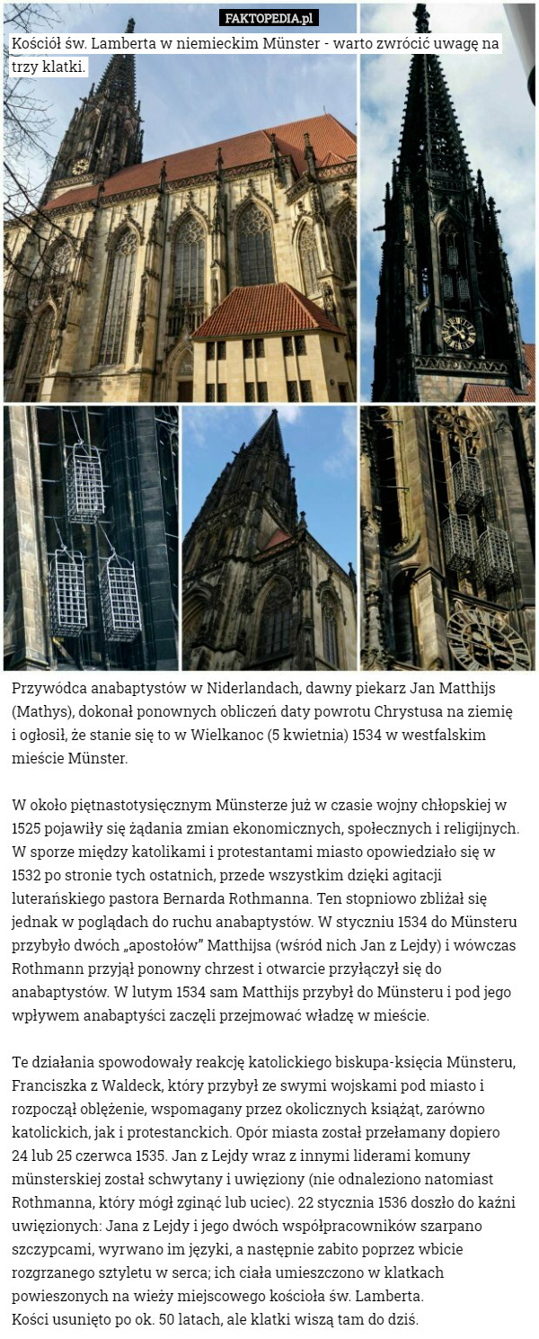 Kościół św. Lamberta w niemieckim Münster - warto zwrócić uwagę na trzy klatki. Przywódca anabaptystów w Niderlandach, dawny piekarz Jan Matthijs (Mathys), dokonał ponownych obliczeń daty powrotu Chrystusa na ziemię
 i ogłosił, że stanie się to w Wielkanoc (5 kwietnia) 1534 w westfalskim mieście Münster.

W około piętnastotysięcznym Münsterze już w czasie wojny chłopskiej w 1525 pojawiły się żądania zmian ekonomicznych, społecznych i religijnych. W sporze między katolikami i protestantami miasto opowiedziało się w 1532 po stronie tych ostatnich, przede wszystkim dzięki agitacji luterańskiego pastora Bernarda Rothmanna. Ten stopniowo zbliżał się jednak w poglądach do ruchu anabaptystów. W styczniu 1534 do Münsteru przybyło dwóch „apostołów” Matthijsa (wśród nich Jan z Lejdy) i wówczas Rothmann przyjął ponowny chrzest i otwarcie przyłączył się do anabaptystów. W lutym 1534 sam Matthijs przybył do Münsteru i pod jego wpływem anabaptyści zaczęli przejmować władzę w mieście.

Te działania spowodowały reakcję katolickiego biskupa-księcia Münsteru, Franciszka z Waldeck, który przybył ze swymi wojskami pod miasto i rozpoczął oblężenie, wspomagany przez okolicznych książąt, zarówno katolickich, jak i protestanckich. Opór miasta został przełamany dopiero
 24 lub 25 czerwca 1535. Jan z Lejdy wraz z innymi liderami komuny münsterskiej został schwytany i uwięziony (nie odnaleziono natomiast Rothmanna, który mógł zginąć lub uciec). 22 stycznia 1536 doszło do kaźni uwięzionych: Jana z Lejdy i jego dwóch współpracowników szarpano szczypcami, wyrwano im języki, a następnie zabito poprzez wbicie rozgrzanego sztyletu w serca; ich ciała umieszczono w klatkach powieszonych na wieży miejscowego kościoła św. Lamberta.
 Kości usunięto po ok. 50 latach, ale klatki wiszą tam do dziś. 