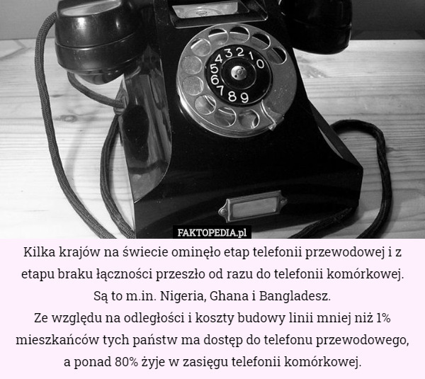 Kilka krajów na świecie ominęło etap telefonii przewodowej i z etapu braku łączności przeszło od razu do telefonii komórkowej.
 Są to m.in. Nigeria, Ghana i Bangladesz.
Ze względu na odległości i koszty budowy linii mniej niż 1% mieszkańców tych państw ma dostęp do telefonu przewodowego,
 a ponad 80% żyje w zasięgu telefonii komórkowej. 
