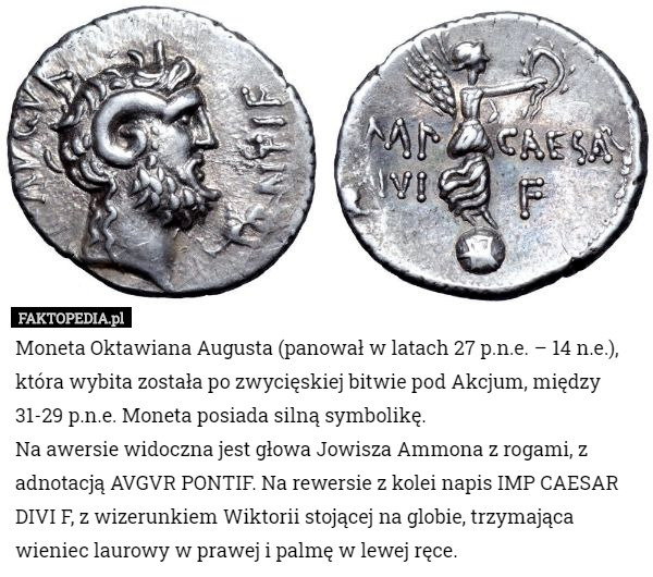 Moneta Oktawiana Augusta (panował w latach 27 p.n.e. – 14 n.e.), która wybita została po zwycięskiej bitwie pod Akcjum, między 31-29 p.n.e. Moneta posiada silną symbolikę.
Na awersie widoczna jest głowa Jowisza Ammona z rogami, z adnotacją AVGVR PONTIF. Na rewersie z kolei napis IMP CAESAR DIVI F, z wizerunkiem Wiktorii stojącej na globie, trzymająca wieniec laurowy w prawej i palmę w lewej ręce. 
