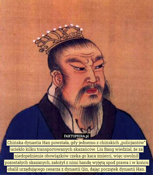 Chińska dynastia Han powstała, gdy jednemu z chińskich „policjantów” uciekło kilku transportowanych skazańców. Liu Bang wiedział, że za niedopełnienie obowiązków czeka go kara śmierci, więc uwolnił pozostałych skazanych, założył z nimi bandę wyjętą spod prawa i w końcu obalił urzędującego cesarza z dynastii Qin, dając początek dynastii Han. 