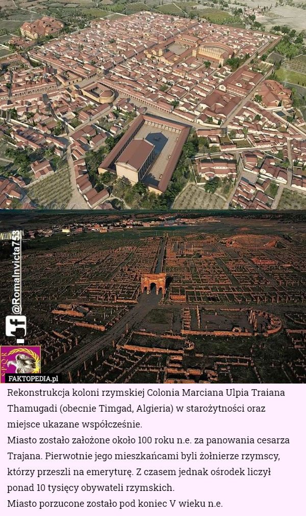 Rekonstrukcja koloni rzymskiej Colonia Marciana Ulpia Traiana Thamugadi (obecnie Timgad, Algieria) w starożytności oraz miejsce ukazane współcześnie.
Miasto zostało założone około 100 roku n.e. za panowania cesarza Trajana. Pierwotnie jego mieszkańcami byli żołnierze rzymscy, którzy przeszli na emeryturę. Z czasem jednak ośrodek liczył ponad 10 tysięcy obywateli rzymskich.
Miasto porzucone zostało pod koniec V wieku n.e. 