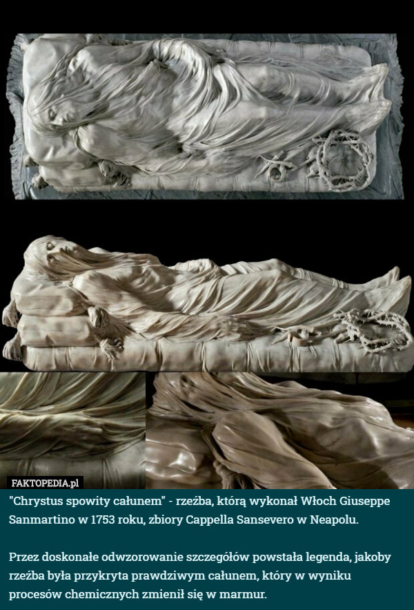"Chrystus spowity całunem" - rzeźba, którą wykonał Włoch Giuseppe Sanmartino w 1753 roku, zbiory Cappella Sansevero w Neapolu.

Przez doskonałe odwzorowanie szczegółów powstała legenda, jakoby rzeźba była przykryta prawdziwym całunem, który w wyniku procesów chemicznych zmienił się w marmur. 