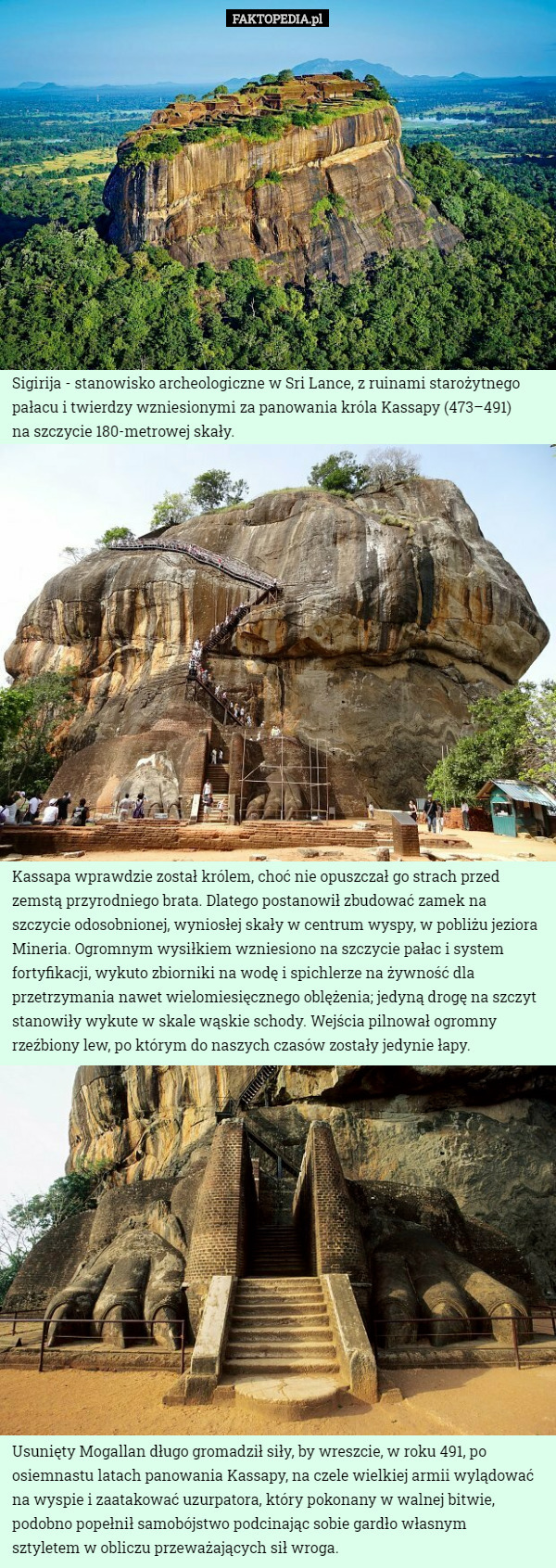 Sigirija - stanowisko archeologiczne w Sri Lance, z ruinami starożytnego pałacu i twierdzy wzniesionymi za panowania króla Kassapy (473–491)
 na szczycie 180-metrowej skały. Kassapa wprawdzie został królem, choć nie opuszczał go strach przed zemstą przyrodniego brata. Dlatego postanowił zbudować zamek na szczycie odosobnionej, wyniosłej skały w centrum wyspy, w pobliżu jeziora Mineria. Ogromnym wysiłkiem wzniesiono na szczycie pałac i system fortyfikacji, wykuto zbiorniki na wodę i spichlerze na żywność dla przetrzymania nawet wielomiesięcznego oblężenia; jedyną drogę na szczyt stanowiły wykute w skale wąskie schody. Wejścia pilnował ogromny rzeźbiony lew, po którym do naszych czasów zostały jedynie łapy. Usunięty Mogallan długo gromadził siły, by wreszcie, w roku 491, po osiemnastu latach panowania Kassapy, na czele wielkiej armii wylądować na wyspie i zaatakować uzurpatora, który pokonany w walnej bitwie, podobno popełnił samobójstwo podcinając sobie gardło własnym
 sztyletem w obliczu przeważających sił wroga. 