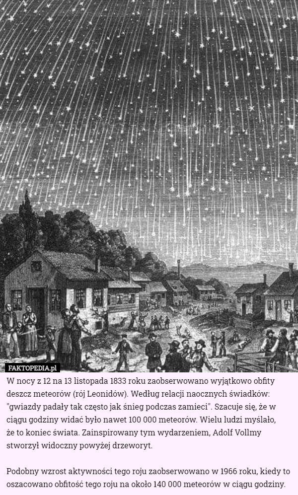 W nocy z 12 na 13 listopada 1833 roku zaobserwowano wyjątkowo obfity deszcz meteorów (rój Leonidów). Według relacji naocznych świadków: "gwiazdy padały tak często jak śnieg podczas zamieci". Szacuje się, że w ciągu godziny widać było nawet 100 000 meteorów. Wielu ludzi myślało,
 że to koniec świata. Zainspirowany tym wydarzeniem, Adolf Vollmy stworzył widoczny powyżej drzeworyt.

Podobny wzrost aktywności tego roju zaobserwowano w 1966 roku, kiedy to oszacowano obfitość tego roju na około 140 000 meteorów w ciągu godziny. 