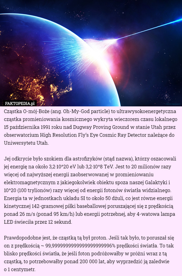 Cząstka O-mój-Boże (ang. Oh-My-God particle) to ultrawysokoenergetyczna cząstka promieniowania kosmicznego wykryta wieczorem czasu lokalnego 15 października 1991 roku nad Dugway Proving Ground w stanie Utah przez obserwatorium High Resolution Fly’s Eye Cosmic Ray Detector należące do Uniwersytetu Utah.

Jej odkrycie było szokiem dla astrofizyków (stąd nazwa), którzy oszacowali jej energię na około 3,2·10^20 eV lub 3,2·10^8 ТeV. Jest to 20 milionów razy więcej od najwyższej energii zaobserwowanej w promieniowaniu elektromagnetycznym z jakiegokolwiek obiektu spoza naszej Galaktyki i 10^20 (100 trylionów) razy więcej od energii fotonów światła widzialnego. Energia ta w jednostkach układu SI to około 50 dżuli, co jest równe energii kinetycznej 142-gramowej piłki baseballowej poruszającej się z prędkością ponad 26 m/s (ponad 95 km/h) lub energii potrzebnej, aby 4-watowa lampa LED świeciła przez 12 sekund.

Prawdopodobne jest, że cząstką tą był proton. Jeśli tak było, to poruszał się on z prędkością ~ 99,9999999999999999999996% prędkości światła. To tak blisko prędkości światła, że jeśli foton podróżowałby w próżni wraz z tą cząstką, to potrzebowałby ponad 200 000 lat, aby wyprzedzić ją zaledwie
 o 1 centymetr. 