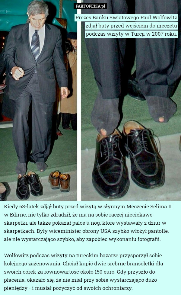 Prezes Banku Światowego Paul Wolfowitz zdjął buty przed wejściem do meczetu podczas wizyty w Turcji w 2007 roku. Kiedy 63-latek zdjął buty przed wizytą w słynnym Meczecie Selima II w Edirne, nie tylko zdradził, że ma na sobie raczej nieciekawe skarpetki, ale także pokazał palce u nóg, które wystawały z dziur w skarpetkach. Były wiceminister obrony USA szybko włożył pantofle,
 ale nie wystarczająco szybko, aby zapobiec wykonaniu fotografii.

Wolfowitz podczas wizyty na tureckim bazarze przysporzył sobie kolejnego zażenowania. Chciał kupić dwie srebrne bransoletki dla swoich córek za równowartość około 150 euro. Gdy przyszło do płacenia, okazało się, że nie miał przy sobie wystarczająco dużo pieniędzy - i musiał pożyczyć od swoich ochroniarzy. 