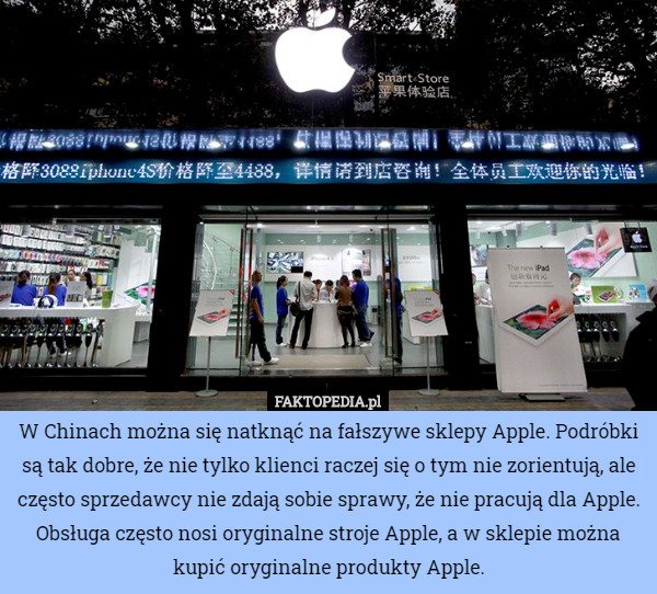 W Chinach można się natknąć na fałszywe sklepy Apple. Podróbki są tak dobre, że nie tylko klienci raczej się o tym nie zorientują, ale często sprzedawcy nie zdają sobie sprawy, że nie pracują dla Apple. Obsługa często nosi oryginalne stroje Apple, a w sklepie można kupić oryginalne produkty Apple. 