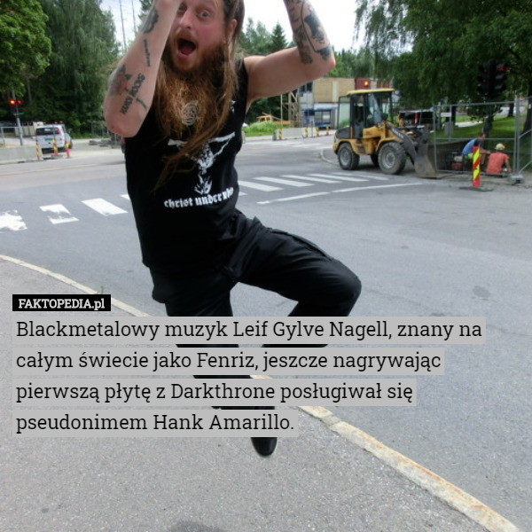 Blackmetalowy muzyk Leif Gylve Nagell, znany na całym świecie jako Fenriz, jeszcze nagrywając pierwszą płytę z Darkthrone posługiwał się pseudonimem Hank Amarillo. 