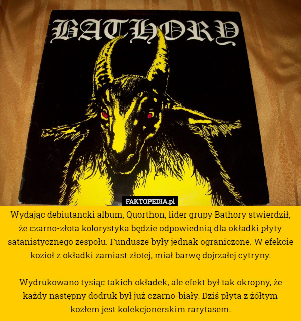 Wydając debiutancki album, Quorthon, lider grupy Bathory stwierdził, że czarno-złota kolorystyka będzie odpowiednią dla okładki płyty satanistycznego zespołu. Fundusze były jednak ograniczone. W efekcie kozioł z okładki zamiast złotej, miał barwę dojrzałej cytryny.

Wydrukowano tysiąc takich okładek, ale efekt był tak okropny, że każdy następny dodruk był już czarno-biały. Dziś płyta z żółtym
 kozłem jest kolekcjonerskim rarytasem. 