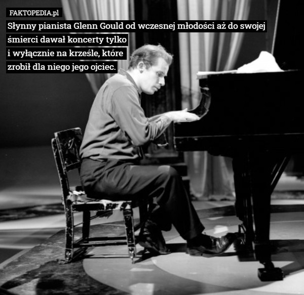Słynny pianista Glenn Gould od wczesnej młodości aż do swojej śmierci dawał koncerty tylko
i wyłącznie na krześle, które 
zrobił dla niego jego ojciec. 