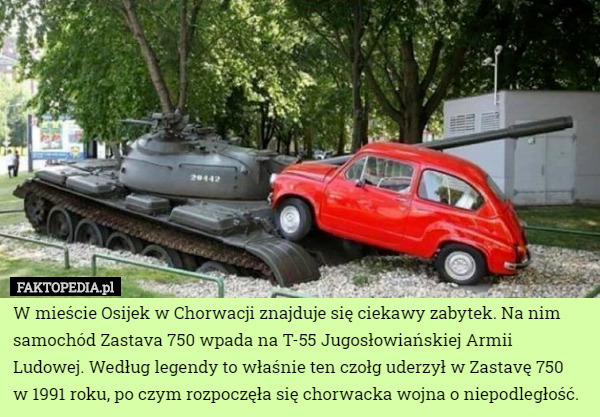 W mieście Osijek w Chorwacji znajduje się ciekawy zabytek. Na nim samochód Zastava 750 wpada na T-55 Jugosłowiańskiej Armii Ludowej. Według legendy to właśnie ten czołg uderzył w Zastavę 750
 w 1991 roku, po czym rozpoczęła się chorwacka wojna o niepodległość. 