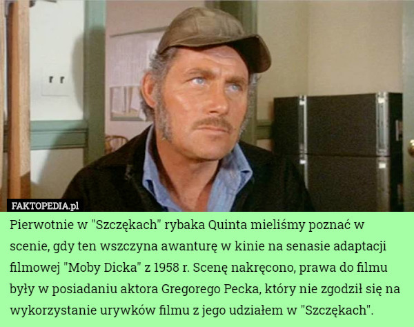 Pierwotnie w "Szczękach" rybaka Quinta mieliśmy poznać w scenie, gdy ten wszczyna awanturę w kinie na senasie adaptacji filmowej "Moby Dicka" z 1958 r. Scenę nakręcono, prawa do filmu były w posiadaniu aktora Gregorego Pecka, który nie zgodził się na wykorzystanie urywków filmu z jego udziałem w "Szczękach". 