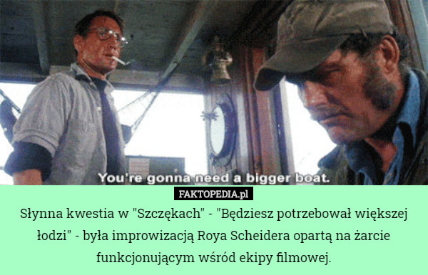 Słynna kwestia w "Szczękach" - "Będziesz potrzebował większej łodzi" - była improwizacją Roya Scheidera opartą na żarcie funkcjonującym wśród ekipy filmowej. 