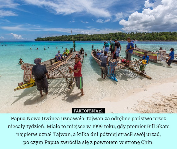 Papua Nowa Gwinea uznawała Tajwan za odrębne państwo przez niecały tydzień. Miało to miejsce w 1999 roku, gdy premier Bill Skate najpierw uznał Tajwan, a kilka dni później stracił swój urząd,
 po czym Papua zwróciła się z powrotem w stronę Chin. 