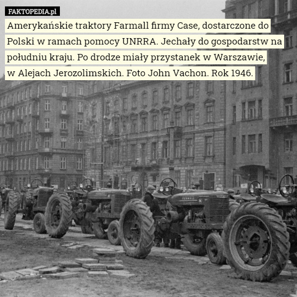 Amerykańskie traktory Farmall firmy Case, dostarczone do Polski w ramach pomocy UNRRA. Jechały do gospodarstw na południu kraju. Po drodze miały przystanek w Warszawie,
 w Alejach Jerozolimskich. Foto John Vachon. Rok 1946. 