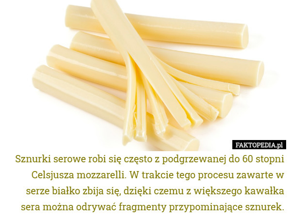 Sznurki serowe robi się często z podgrzewanej do 60 stopni Celsjusza mozzarelli. W trakcie tego procesu zawarte w serze białko zbija się, dzięki czemu z większego kawałka sera można odrywać fragmenty przypominające sznurek. 