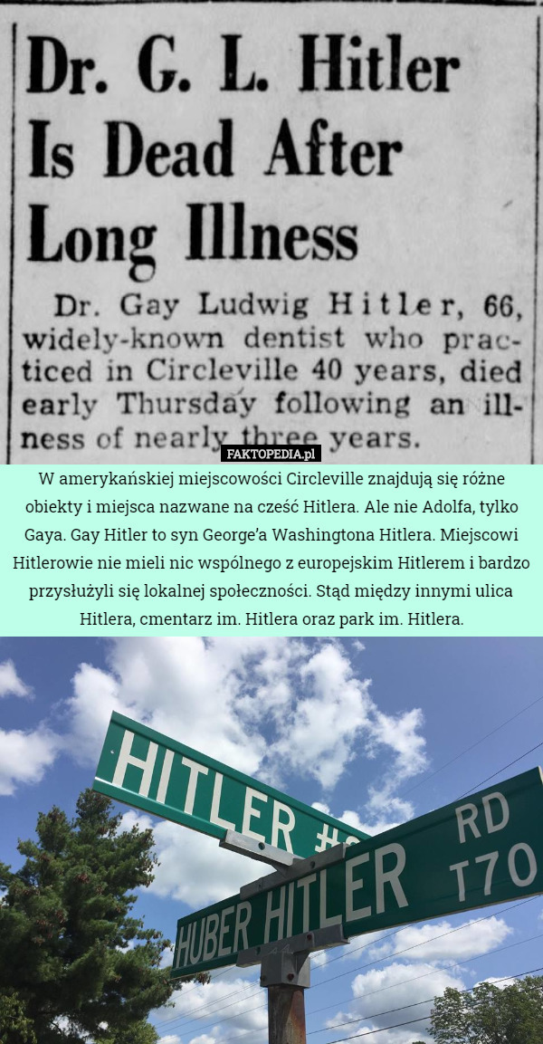 W amerykańskiej miejscowości Circleville znajdują się różne obiekty i miejsca nazwane na cześć Hitlera. Ale nie Adolfa, tylko Gaya. Gay Hitler to syn George’a Washingtona Hitlera. Miejscowi Hitlerowie nie mieli nic wspólnego z europejskim Hitlerem i bardzo przysłużyli się lokalnej społeczności. Stąd między innymi ulica Hitlera, cmentarz im. Hitlera oraz park im. Hitlera. 