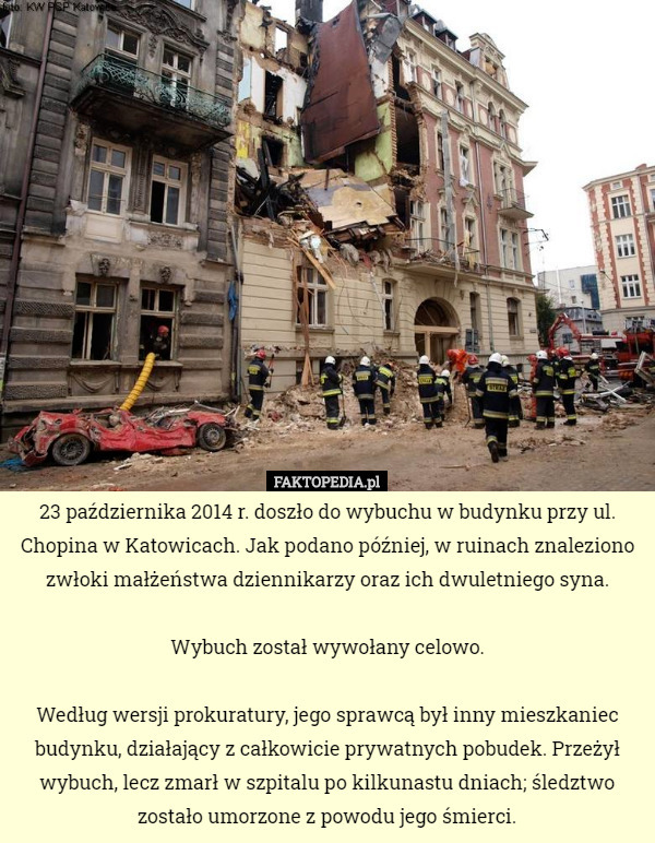 23 października 2014 r. doszło do wybuchu w budynku przy ul. Chopina w Katowicach. Jak podano później, w ruinach znaleziono zwłoki małżeństwa dziennikarzy oraz ich dwuletniego syna.

Wybuch został wywołany celowo.

Według wersji prokuratury, jego sprawcą był inny mieszkaniec budynku, działający z całkowicie prywatnych pobudek. Przeżył wybuch, lecz zmarł w szpitalu po kilkunastu dniach; śledztwo zostało umorzone z powodu jego śmierci. 