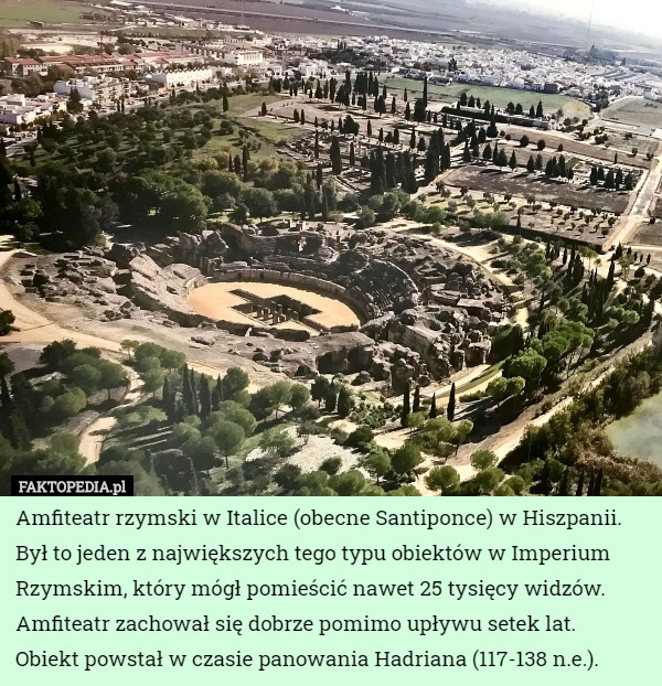 Amfiteatr rzymski w Italice (obecne Santiponce) w Hiszpanii. Był to jeden z największych tego typu obiektów w Imperium Rzymskim, który mógł pomieścić nawet 25 tysięcy widzów. Amfiteatr zachował się dobrze pomimo upływu setek lat.
 Obiekt powstał w czasie panowania Hadriana (117-138 n.e.). 