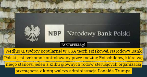 Według Q, twórcy popularnej w USA teorii spiskowej, Narodowy Bank Polski jest rzekomo kontrolowany przez rodzinę Rotschildów, która wg niego stanowi jeden z kilku głównych rodów sterujących organizacją przestępczą z którą walczy administracja Donalda Trumpa. 