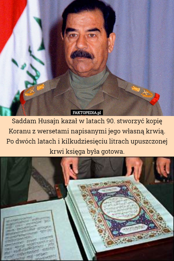 Saddam Husajn kazał w latach 90. stworzyć kopię Koranu z wersetami napisanymi jego własną krwią.
Po dwóch latach i kilkudziesięciu litrach upuszczonej krwi księga była gotowa. 
