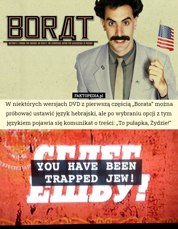 W niektórych wersjach DVD z pierwszą częścią „Borata” można próbować ustawić język hebrajski, ale po wybraniu opcji z tym językiem pojawia się komunikat o treści: „To pułapka, Żydzie!” 
