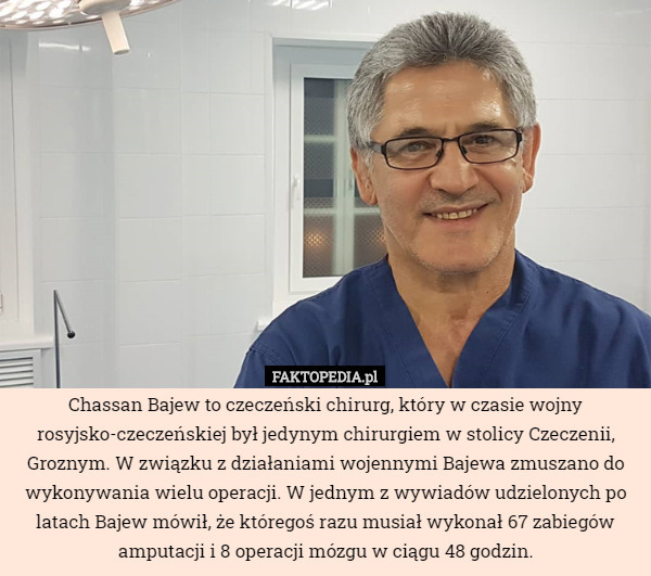 Chassan Bajew to czeczeński chirurg, który w czasie wojny rosyjsko-czeczeńskiej był jedynym chirurgiem w stolicy Czeczenii, Groznym. W związku z działaniami wojennymi Bajewa zmuszano do wykonywania wielu operacji. W jednym z wywiadów udzielonych po latach Bajew mówił, że któregoś razu musiał wykonał 67 zabiegów amputacji i 8 operacji mózgu w ciągu 48 godzin. 