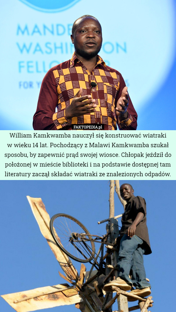 William Kamkwamba nauczył się konstruować wiatraki
 w wieku 14 lat. Pochodzący z Malawi Kamkwamba szukał sposobu, by zapewnić prąd swojej wiosce. Chłopak jeździł do położonej w mieście biblioteki i na podstawie dostępnej tam literatury zaczął składać wiatraki ze znalezionych odpadów. 