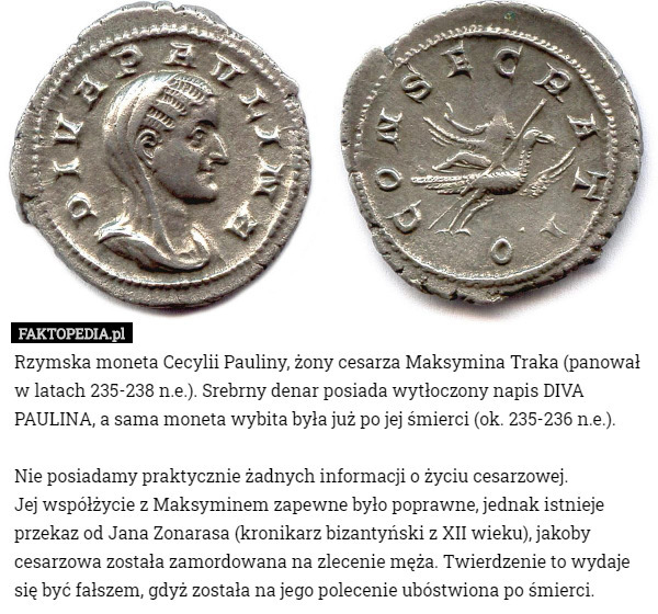 Rzymska moneta Cecylii Pauliny, żony cesarza Maksymina Traka (panował w latach 235-238 n.e.). Srebrny denar posiada wytłoczony napis DIVA PAULINA, a sama moneta wybita była już po jej śmierci (ok. 235-236 n.e.).

Nie posiadamy praktycznie żadnych informacji o życiu cesarzowej.
 Jej współżycie z Maksyminem zapewne było poprawne, jednak istnieje przekaz od Jana Zonarasa (kronikarz bizantyński z XII wieku), jakoby cesarzowa została zamordowana na zlecenie męża. Twierdzenie to wydaje się być fałszem, gdyż została na jego polecenie ubóstwiona po śmierci. 