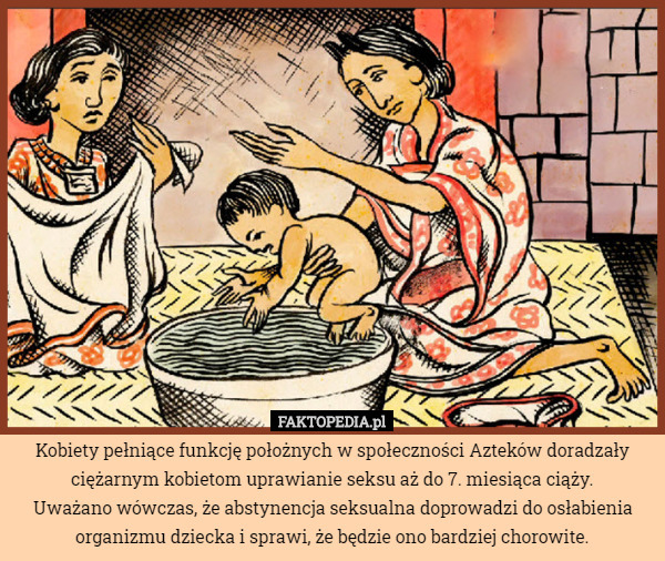 Kobiety pełniące funkcję położnych w społeczności Azteków doradzały ciężarnym kobietom uprawianie seksu aż do 7. miesiąca ciąży.
 Uważano wówczas, że abstynencja seksualna doprowadzi do osłabienia organizmu dziecka i sprawi, że będzie ono bardziej chorowite. 