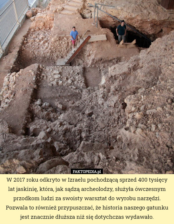 W 2017 roku odkryto w Izraelu pochodzącą sprzed 400 tysięcy lat jaskinię, która, jak sądzą archeolodzy, służyła ówczesnym przodkom ludzi za swoisty warsztat do wyrobu narzędzi. Pozwala to również przypuszczać, że historia naszego gatunku jest znacznie dłuższa niż się dotychczas wydawało. 