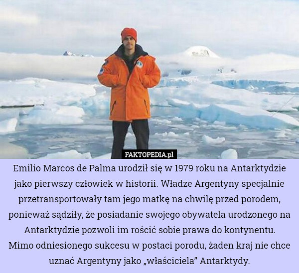 Emilio Marcos de Palma urodził się w 1979 roku na Antarktydzie jako pierwszy człowiek w historii. Władze Argentyny specjalnie przetransportowały tam jego matkę na chwilę przed porodem, ponieważ sądziły, że posiadanie swojego obywatela urodzonego na Antarktydzie pozwoli im rościć sobie prawa do kontynentu.
 Mimo odniesionego sukcesu w postaci porodu, żaden kraj nie chce uznać Argentyny jako „właściciela” Antarktydy. 