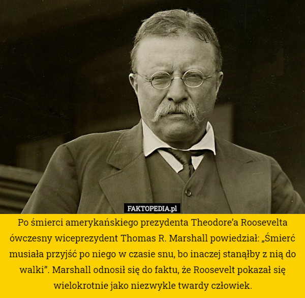 Po śmierci amerykańskiego prezydenta Theodore’a Roosevelta ówczesny wiceprezydent Thomas R. Marshall powiedział: „Śmierć musiała przyjść po niego w czasie snu, bo inaczej stanąłby z nią do walki”. Marshall odnosił się do faktu, że Roosevelt pokazał się wielokrotnie jako niezwykle twardy człowiek. 