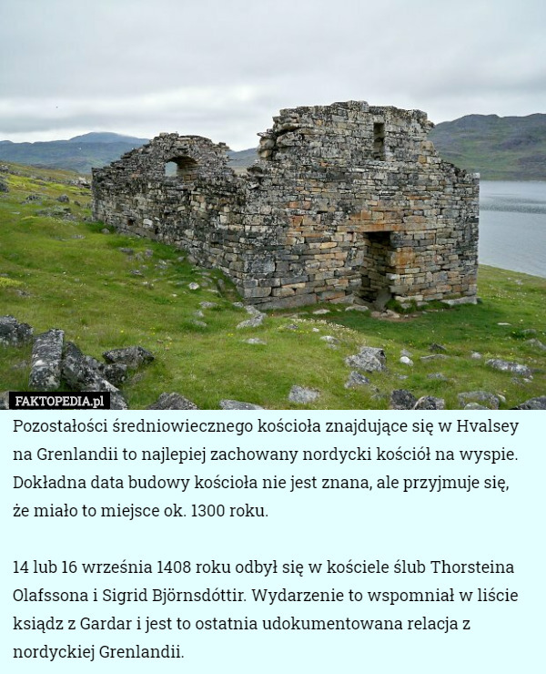 Pozostałości średniowiecznego kościoła znajdujące się w Hvalsey na Grenlandii to najlepiej zachowany nordycki kościół na wyspie. Dokładna data budowy kościoła nie jest znana, ale przyjmuje się,
 że miało to miejsce ok. 1300 roku.

14 lub 16 września 1408 roku odbył się w kościele ślub Thorsteina Olafssona i Sigrid Björnsdóttir. Wydarzenie to wspomniał w liście ksiądz z Gardar i jest to ostatnia udokumentowana relacja z nordyckiej Grenlandii. 